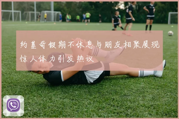 约基奇假期不休息与朋友相聚展现惊人体力引发热议