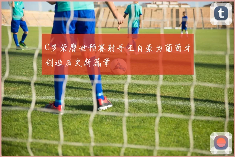 C罗荣膺世预赛射手王自豪为葡萄牙创造历史新篇章