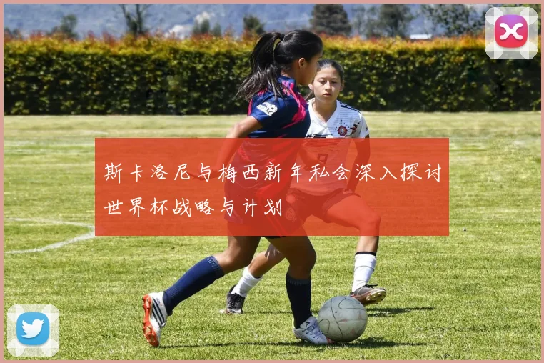 斯卡洛尼与梅西新年私会深入探讨世界杯战略与计划