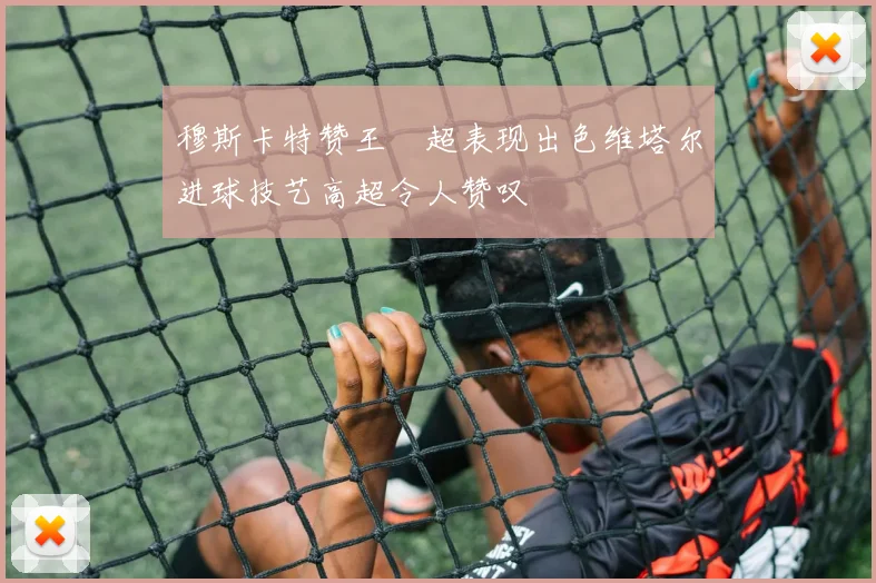 穆斯卡特赞王燊超表现出色维塔尔进球技艺高超令人赞叹