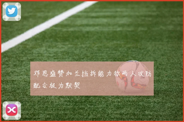邓恩盛赞加兰挡拆能力称两人攻防配合极为默契