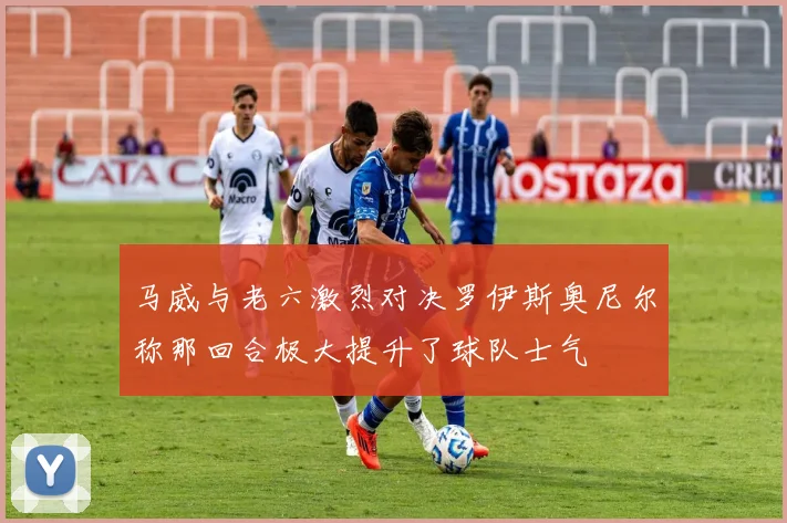 马威与老六激烈对决罗伊斯奥尼尔称那回合极大提升了球队士气