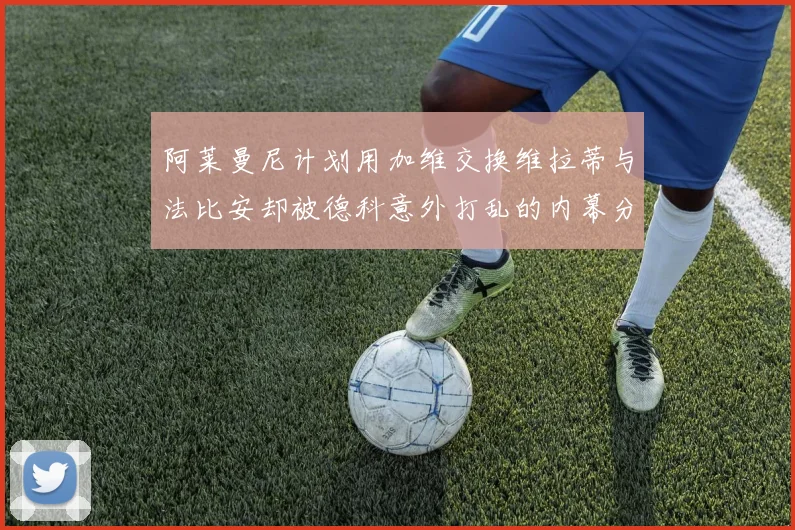 阿莱曼尼计划用加维交换维拉蒂与法比安却被德科意外打乱的内幕分析