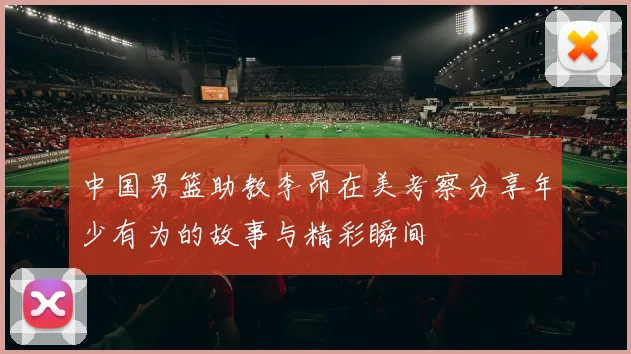 中国男篮助教李昂在美考察分享年少有为的故事与精彩瞬间