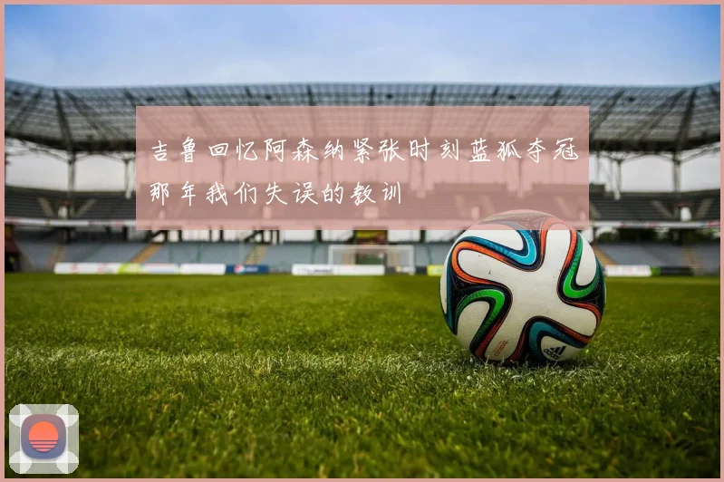吉鲁回忆阿森纳紧张时刻蓝狐夺冠那年我们失误的教训