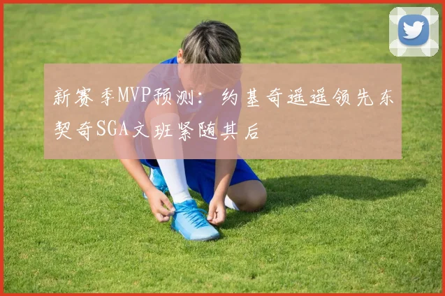 新赛季MVP预测：约基奇遥遥领先东契奇SGA文班紧随其后