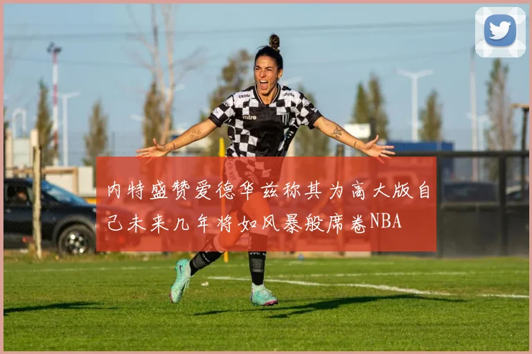 内特盛赞爱德华兹称其为高大版自己未来几年将如风暴般席卷NBA
