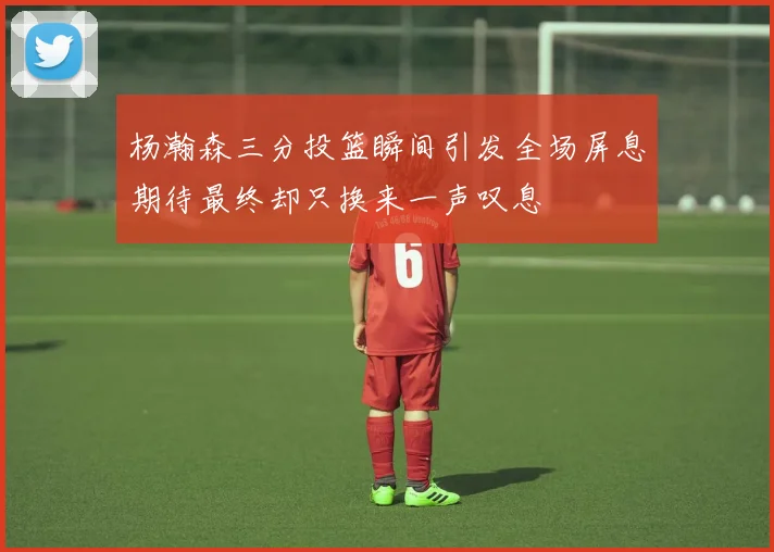 杨瀚森三分投篮瞬间引发全场屏息期待最终却只换来一声叹息