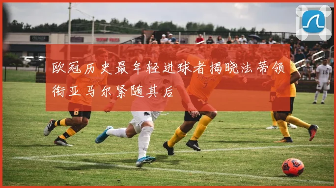 欧冠历史最年轻进球者揭晓法蒂领衔亚马尔紧随其后