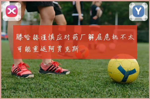 滕哈赫谨慎应对药厂解雇危机不太可能重返阿贾克斯