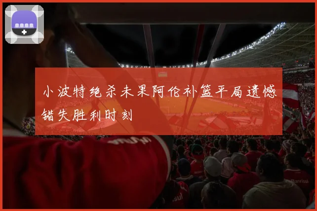 小波特绝杀未果阿伦补篮平局遗憾错失胜利时刻