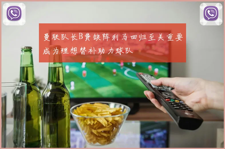 曼联队长B费缺阵利马回归至关重要成为理想替补助力球队