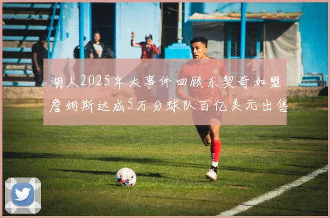 湖人2025年大事件回顾东契奇加盟詹姆斯达成5万分球队百亿美元出售