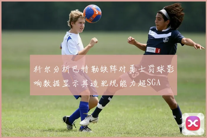 科尔分析巴特勒缺阵对勇士罚球影响数据显示其造犯规能力超SGA